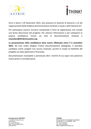                                 	
                                                                 	
  



terrà	
   a	
   Roma	
   il	
   29	
   novembre	
   2012,	
   alla	
   presenza	
   di	
   Autorità	
   di	
   Governo	
   e	
   di	
  
rappresentanti	
  della	
  Pubblica	
  Amministrazione	
  centrale	
  e	
  locale	
  e	
  dell’Industria	
  ICT.	
  	
  
Per	
  partecipare	
  occorre	
  iscriversi	
  compilando	
  il	
  Form	
  di	
  registrazione	
  compresa	
  una	
  
breve	
  descrizione	
  del	
  progetto.	
  Per	
  ulteriori	
  informazioni	
  e	
  per	
  sottoporre	
  la	
  propria	
  
candidatura	
         inviare	
     via	
       mail	
     la	
      documentazione	
             richiesta	
         a	
  
smacellari@thinkinnovation.org.	
  
La	
   presentazione	
   della	
   candidatura	
   deve	
   essere	
   effettuata	
   entro	
   il	
   9	
   novembre	
  
2012.	
   Ad	
   essa	
   andrà	
   allegata	
   l’intera	
   documentazione	
   dettagliata.	
   È	
   possibile	
  
candidare	
   anche	
   progetti	
   non	
   ancora	
   realizzati,	
   purché	
   lo	
   studio	
   di	
   fattibilità	
   del	
  
progetto	
  sia	
  stato	
  approvato	
  e	
  finanziato.	
  
Documentazioni	
   incomplete	
   o	
   pervenute	
   oltre	
   i	
   termini	
   di	
   cui	
   sopra	
   non	
   potranno	
  
essere	
  prese	
  in	
  considerazione.	
  




Fondazione ASTRID                                                                     THINK!
C.so Vittorio Emanuele II 142                                                         The Innovation Knowledge Foundation
00186 Roma                                                                            Via Palermo, 5 – 20121 Milano – Italy
Tel. +39 06 6810261                                                                   Tel. +39 02 87285511
Mail: fondazione@astrid.eu                                                            Fax. +39 02 87285519
www.astrid.eu                                                                         eMail: info@thinkinnovation.org
 