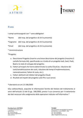                                      	
                                                            	
  



	
  


Form	
  
	
  

I	
  campi	
  contrassegnati	
  con	
  *	
  sono	
  obbligatori	
  

*Nome	
  	
          	
  (del	
  resp.	
  del	
  progetto	
  e	
  di	
  chi	
  lo	
  presenta)	
  

*Cognome	
  	
   	
  (del	
  resp.	
  del	
  progetto	
  e	
  di	
  chi	
  lo	
  presenta)	
  

*Email	
  	
         	
  (del	
  resp.	
  del	
  progetto	
  e	
  di	
  chi	
  lo	
  presenta)	
  

*	
  Amministrazione	
  

*Progetto:	
  

       a. Descrizione	
  Progetto	
  (inserire	
  una	
  breve	
  descrizione	
  del	
  progetto	
  (massimo	
  5	
  
          cartelle	
  formato	
  A4),	
  specificando	
  se	
  si	
  tratta	
  di	
  un	
  progetto	
  IaaS,	
  SaaS,	
  PaaS,	
  
          BaaS	
  e	
  lo	
  stato	
  di	
  sviluppo	
  del	
  progetto;	
  
       b. Fattori	
  principali	
  che	
  hanno	
  determinato	
  la	
  scelta	
  Cloud	
  (es.	
  riduzione	
  dei	
  
          costi/variabilizzazione	
  dei	
  costi,	
  riduzione	
  dei	
  tempi	
  d'implementazione,	
  
          razionalizzazione;	
  fattori	
  di	
  scala,	
  etc.);	
  
       c. Fattori	
  abilitanti	
  ed	
  inibitori	
  del	
  progetto	
  Cloud;	
  
       d. Risultati	
  ed	
  impatti	
  del	
  progetto	
  sulla	
  PA	
  e	
  suoi	
  servizi.	
  
	
  

*Liberatoria	
  ex	
  art.13	
  196/2003	
  

Il/La	
   sottoscritto/a,	
   acquisite	
   le	
   informazioni	
   fornite	
   dal	
   titolare	
   del	
   trattamento	
   ai	
  
sensi	
  dell'articolo	
  13	
  del	
  D.Lgs.	
  196/2003,	
  presta	
  il	
  suo	
  consenso	
  per	
  il	
  trattamento	
  
dei	
  dati	
  necessari	
  allo	
  svolgimento	
  delle	
  operazioni	
  indicate	
  nell'informativa.*	
  

	
  



Fondazione ASTRID                                                                              THINK!
C.so Vittorio Emanuele II 142                                                                  The Innovation Knowledge Foundation
00186 Roma                                                                                     Via Palermo, 5 – 20121 Milano – Italy
Tel. +39 06 6810261                                                                            Tel. +39 02 87285511
Mail: fondazione@astrid.eu                                                                     Fax. +39 02 87285519
www.astrid.eu                                                                                  eMail: info@thinkinnovation.org
 