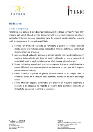                                	
                                                                	
  



Definizioni	
  
Cloud	
  Computing	
  
Perché	
  si	
  possa	
  parlare	
  di	
  cloud	
  computing	
  i	
  servizi	
  che	
  i	
  Cloud	
  Service	
  Provider	
  (CSP)	
  
erogano	
   agli	
   utenti	
   (Cloud	
   Service	
   Consumer)	
   attraverso	
   varie	
   tipologie	
   di	
   rete,	
   in	
  
particolare	
   Internet,	
   devono	
   possedere	
   tutte	
   le	
   seguenti	
   caratteristiche,	
   senza	
   le	
  
quali	
  si	
  è	
  in	
  presenza	
  di	
  normali	
  servizi	
  Web:	
  	
  

       1. Servizio	
   On	
   Demand:	
   capacità	
   di	
   richiedere	
   e	
   gestire	
   il	
   servizio	
   richiesto	
  
          direttamente	
  e	
  su	
  richiesta	
  senza	
  necessità	
  di	
  rinnovi	
  o	
  estensioni	
  contrattuali	
  
          rispetto	
  al	
  service	
  provider;	
  
       2. Accesso	
   Broad	
   Network:	
   accesso	
   ai	
   servizi	
   tramite	
   rete	
   tendenzialmente	
   in	
  
          maniera	
   indipendente	
   dal	
   tipo	
   di	
   device	
   utilizzato	
   e	
   senza	
   necessità	
   di	
  
          capacità	
  di	
  servizio	
  locali,	
  né	
  elaborative	
  né	
  di	
  storage	
  né	
  applicative;	
  	
  
       3. Resource	
  Pooling:	
  capacità	
  di	
  gestire	
  e	
  assegnare	
  le	
  risorse	
  parallelamente	
  a	
  
          utenti	
   differenti	
   senza	
   decrementi	
   di	
   performance	
   e	
   con	
   capacità	
   di	
   risposta	
  
          potenzialmente	
  infinita;	
  	
  
       4. Rapid	
   Elasticity:	
   capacità	
   di	
   gestire	
   dinamicamente	
   e	
   in	
   tempo	
   reale	
   la	
  
          variabilità	
  di	
  volumi	
  e	
  consumi	
  della	
  domanda	
  di	
  servizio	
  da	
  parte	
  dei	
  singoli	
  
          utenti;	
  	
  
       5. Servizi	
   Misurati:	
   capacità	
   automatica	
   dei	
   provider	
   di	
   misurare	
   andamenti	
   e	
  
          consumi	
   e	
   di	
   adeguare	
   la	
   risposta	
   al	
   variare	
   della	
   domanda	
   fornendo	
   un	
  
          dettagliato	
  e	
  puntuale	
  reporting	
  al	
  consumer.	
  
	
  
	
  
	
  
	
  
	
  
	
  
	
  
	
  


Fondazione ASTRID                                                                    THINK!
C.so Vittorio Emanuele II 142                                                        The Innovation Knowledge Foundation
00186 Roma                                                                           Via Palermo, 5 – 20121 Milano – Italy
Tel. +39 06 6810261                                                                  Tel. +39 02 87285511
Mail: fondazione@astrid.eu                                                           Fax. +39 02 87285519
www.astrid.eu                                                                        eMail: info@thinkinnovation.org
 