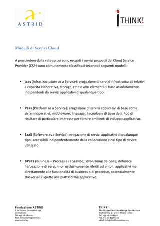                                	
                                                          	
  



	
  

Modelli	
  di	
  Servizi	
  Cloud	
  
	
  

A	
  prescindere	
  dalla	
  rete	
  su	
  cui	
  sono	
  erogati	
  i	
  servizi	
  proposti	
  dai	
  Cloud	
  Service	
  
Provider	
  (CSP)	
  sono	
  comunemente	
  classificati	
  secondo	
  i	
  seguenti	
  modelli:	
  

	
  

       • Iaas	
  (Infrastractuture	
  as	
  a	
  Service):	
  erogazione	
  di	
  servizi	
  infrastrutturali	
  relativi	
  
         a	
  capacità	
  elaborativa,	
  storage,	
  rete	
  e	
  altri	
  elementi	
  di	
  base	
  assolutamente	
  
         indipendenti	
  da	
  servizi	
  applicativi	
  di	
  qualunque	
  tipo.	
  

	
  

       • Paas	
  (Platform	
  as	
  a	
  Service):	
  erogazione	
  di	
  servizi	
  applicativi	
  di	
  base	
  come	
  
         sistemi	
  operativi,	
  middleware,	
  linguaggi,	
  tecnologie	
  di	
  base	
  dati.	
  Può	
  di	
  
         risultare	
  di	
  particolare	
  interesse	
  per	
  fornire	
  ambienti	
  di	
  sviluppo	
  applicativo.	
  

	
  

       • SaaS	
  (Software	
  as	
  a	
  Service):	
  erogazione	
  di	
  servizi	
  applicativi	
  di	
  qualunque	
  
         tipo,	
  accessibili	
  indipendentemente	
  dalla	
  collocazione	
  e	
  dal	
  tipo	
  di	
  device	
  
         utilizzato.	
  

	
  

       • BPaaS	
  (Business	
  –	
  Process	
  as	
  a	
  Service):	
  evoluzione	
  del	
  SaaS,	
  definisce	
  
         l’erogazione	
  di	
  servizi	
  non	
  esclusivamente	
  riferiti	
  ad	
  ambiti	
  applicativi	
  ma	
  
         direttamente	
  alle	
  funzionalità	
  di	
  business	
  o	
  di	
  processo,	
  potenzialmente	
  
         trasversali	
  rispetto	
  alle	
  piattaforme	
  applicative.	
  
	
  

	
  

	
  


Fondazione ASTRID                                                                     THINK!
C.so Vittorio Emanuele II 142                                                         The Innovation Knowledge Foundation
00186 Roma                                                                            Via Palermo, 5 – 20121 Milano – Italy
Tel. +39 06 6810261                                                                   Tel. +39 02 87285511
Mail: fondazione@astrid.eu                                                            Fax. +39 02 87285519
www.astrid.eu                                                                         eMail: info@thinkinnovation.org
 
