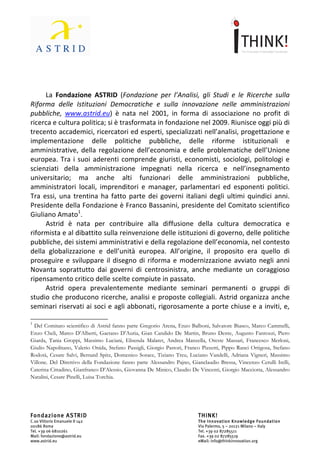                                                             	
                                                                                                                    	
  



	
  
	
  
         La	
   Fondazione	
   ASTRID	
   (Fondazione	
   per	
   l’Analisi,	
   gli	
   Studi	
   e	
   le	
   Ricerche	
   sulla	
  
Riforma	
   delle	
   Istituzioni	
   Democratiche	
   e	
   sulla	
   innovazione	
   nelle	
   amministrazioni	
  
pubbliche,	
   www.astrid.eu)	
   è	
   nata	
   nel	
   2001,	
   in	
   forma	
   di	
   associazione	
   no	
   profit	
   di	
  
ricerca	
  e	
  cultura	
  politica;	
  si	
  è	
  trasformata	
  in	
  fondazione	
  nel	
  2009.	
  Riunisce	
  oggi	
  più	
  di	
  
trecento	
  accademici,	
  ricercatori	
  ed	
  esperti,	
  specializzati	
  nell’analisi,	
  progettazione	
  e	
  
implementazione	
   delle	
   politiche	
   pubbliche,	
   delle	
   riforme	
   istituzionali	
   e	
  
amministrative,	
   della	
   regolazione	
   dell’economia	
   e	
   delle	
   problematiche	
   dell’Unione	
  
europea.	
   Tra	
   i	
   suoi	
   aderenti	
   comprende	
   giuristi,	
   economisti,	
   sociologi,	
   politologi	
   e	
  
scienziati	
   della	
   amministrazione	
   impegnati	
   nella	
   ricerca	
   e	
   nell’insegnamento	
  
universitario;	
   ma	
   anche	
   alti	
   funzionari	
   delle	
   amministrazioni	
   pubbliche,	
  
amministratori	
   locali,	
   imprenditori	
   e	
   manager,	
   parlamentari	
   ed	
   esponenti	
   politici.	
  
Tra	
   essi,	
   una	
   trentina	
   ha	
   fatto	
   parte	
   dei	
   governi	
   italiani	
   degli	
   ultimi	
   quindici	
   anni.	
  
Presidente	
  della	
  Fondazione	
  è	
  Franco	
  Bassanini,	
  presidente	
  del	
  Comitato	
  scientifico	
  
Giuliano	
  Amato1.	
  
         Astrid	
   è	
   nata	
   per	
   contribuire	
   alla	
   diffusione	
   della	
   cultura	
   democratica	
   e	
  
riformista	
   e	
   al	
   dibattito	
   sulla	
   reinvenzione	
   delle	
   istituzioni	
   di	
   governo,	
   delle	
   politiche	
  
pubbliche,	
  dei	
  sistemi	
  amministrativi	
  e	
  della	
  regolazione	
  dell’economia,	
  nel	
  contesto	
  
della	
   globalizzazione	
   e	
   dell’unità	
   europea.	
   All’origine,	
   il	
   proposito	
   era	
   quello	
   di	
  
proseguire	
   e	
   sviluppare	
   il	
   disegno	
   di	
   riforma	
   e	
   modernizzazione	
   avviato	
   negli	
   anni	
  
Novanta	
   soprattutto	
   dai	
   governi	
   di	
   centrosinistra,	
   anche	
   mediante	
   un	
   coraggioso	
  
ripensamento	
  critico	
  delle	
  scelte	
  compiute	
  in	
  passato.	
  
         Astrid	
   opera	
   prevalentemente	
   mediante	
   seminari	
   permanenti	
   o	
   gruppi	
   di	
  
studio	
  che	
  producono	
  ricerche,	
  analisi	
  e	
  proposte	
  collegiali.	
  Astrid	
  organizza	
  anche	
  

	
  	
  	
  	
  	
  	
  	
  	
  	
  	
  	
  	
  	
  	
  	
  	
  	
  	
  	
  	
  	
  	
  	
  	
  	
  	
  	
  	
  	
  	
   	
  	
  	
  	
  	
  	
  	
  	
  	
  	
  	
  	
  	
  	
  	
  	
  	
  	
  	
  	
  	
  	
  	
  	
  	
  	
  	
  	
  	
  
1
      	
  Del	
  Comitato	
  scientifico	
  di	
  Astrid	
  fanno	
  parte	
  Gregorio	
  Arena,	
  Enzo	
  Balboni,	
  Salvatore	
  Biasco,	
  Marco	
  Cammelli,	
  
Enzo	
   Cheli,	
   Marco	
   D’Alberti,	
   Gaetano	
   D’Auria,	
   Gian	
   Candido	
   De	
   Martin,	
   Bruno	
   Dente,	
   Augusto	
   Fantozzi,	
   Piero	
  
Giarda,	
  Tania	
  Groppi,	
  Massimo	
  Luciani,	
  Elisenda	
  Malaret,	
  Andrea	
  Manzella,	
  Oreste	
  Massari,	
  Francesco	
  Merloni,	
  
Giulio	
  Napolitano,	
  Valerio	
  Onida,	
  Stefano	
  Passigli,	
  Giorgio	
  Pastori,	
  Franco	
  Pizzetti,	
  Pippo	
  Ranci	
  Ortigosa,	
  Stefano	
  
Rodotà,	
  Cesare	
  Salvi,	
  Bernard	
  Spitz,	
  Domenico	
  Sorace,	
  Tiziano	
  Treu,	
  Luciano	
  Vandelli,	
  Adriana	
  Vigneri,	
  Massimo	
  
Villone.	
  Del	
  Direttivo	
  della	
  Fondazione	
  fanno	
  parte	
  Alessandro	
  Pajno,	
  Gianclaudio	
  Bressa,	
  Vincenzo	
  Cerulli	
  Irelli,	
  
Caterina	
   Cittadino,	
   Gianfranco	
   D’Alessio,	
   Giovanna	
   De	
   Minico,	
   Claudio	
   De	
   Vincenti,	
   Giorgio	
   Macciotta,	
  
Alessandro	
  Natalini,	
  Cesare	
  Pinelli,	
  Luisa	
  Torchia.	
  




Fondazione ASTRID                                                                                                                                       THINK!
C.so Vittorio Emanuele II 142                                                                                                                           The Innovation Knowledge Foundation
00186 Roma                                                                                                                                              Via Palermo, 5 – 20121 Milano – Italy
Tel. +39 06 6810261                                                                                                                                     Tel. +39 02 87285511
Mail: fondazione@astrid.eu                                                                                                                              Fax. +39 02 87285519
www.astrid.eu                                                                                                                                           eMail: info@thinkinnovation.org
 