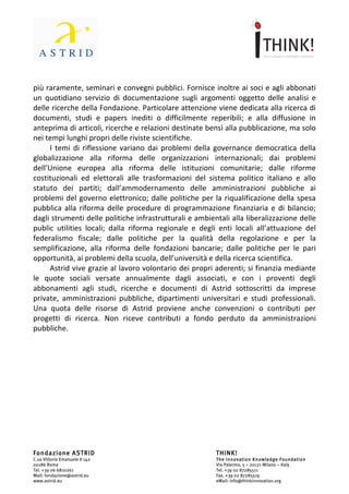                                 	
                                                                 	
  



seminari	
  riservati	
  ai	
  soci	
  e	
  agli	
  abbonati,	
  rigorosamente	
  a	
  porte	
  chiuse	
  e	
  a	
  inviti,	
  e,	
  
più	
  raramente,	
  seminari	
  e	
  convegni	
  pubblici.	
  Fornisce	
  inoltre	
  ai	
  soci	
  e	
  agli	
  abbonati	
  
un	
   quotidiano	
   servizio	
   di	
   documentazione	
   sugli	
   argomenti	
   oggetto	
   delle	
   analisi	
   e	
  
delle	
  ricerche	
  della	
  Fondazione.	
  Particolare	
  attenzione	
  viene	
  dedicata	
  alla	
  ricerca	
  di	
  
documenti,	
   studi	
   e	
   papers	
   inediti	
   o	
   difficilmente	
   reperibili;	
   e	
   alla	
   diffusione	
   in	
  
anteprima	
   di	
   articoli,	
   ricerche	
   e	
   relazioni	
   destinate	
   bensì	
   alla	
   pubblicazione,	
   ma	
   solo	
  
nei	
  tempi	
  lunghi	
  propri	
  delle	
  riviste	
  scientifiche.	
  	
  
        I	
   temi	
   di	
   riflessione	
   variano	
   dai	
   problemi	
   della	
   governance	
   democratica	
   della	
  
globalizzazione	
   alla	
   riforma	
   delle	
   organizzazioni	
   internazionali;	
   dai	
   problemi	
  
dell’Unione	
   europea	
   alla	
   riforma	
   delle	
   istituzioni	
   comunitarie;	
   dalle	
   riforme	
  
costituzionali	
   ed	
   elettorali	
   alle	
   trasformazioni	
   del	
   sistema	
   politico	
   italiano	
   e	
   allo	
  
statuto	
   dei	
   partiti;	
   dall’ammodernamento	
   delle	
   amministrazioni	
   pubbliche	
   ai	
  
problemi	
   del	
   governo	
   elettronico;	
   dalle	
   politiche	
   per	
   la	
   riqualificazione	
   della	
   spesa	
  
pubblica	
   alla	
   riforma	
   delle	
   procedure	
   di	
   programmazione	
   finanziaria	
   e	
   di	
   bilancio;	
  
dagli	
  strumenti	
  delle	
  politiche	
  infrastrutturali	
  e	
  ambientali	
  alla	
  liberalizzazione	
  delle	
  
public	
   utilities	
   locali;	
   dalla	
   riforma	
   regionale	
   e	
   degli	
   enti	
   locali	
   all’attuazione	
   del	
  
federalismo	
   fiscale;	
   dalle	
   politiche	
   per	
   la	
   qualità	
   della	
   regolazione	
   e	
   per	
   la	
  
semplificazione,	
   alla	
   riforma	
   delle	
   fondazioni	
   bancarie;	
   dalle	
   politiche	
   per	
   le	
   pari	
  
opportunità,	
  ai	
  problemi	
  della	
  scuola,	
  dell’università	
  e	
  della	
  ricerca	
  scientifica.	
  
        Astrid	
  vive	
  grazie	
  al	
  lavoro	
  volontario	
  dei	
  propri	
  aderenti;	
  si	
  finanzia	
  mediante	
  
le	
   quote	
   sociali	
   versate	
   annualmente	
   dagli	
   associati,	
   e	
   con	
   i	
   proventi	
   degli	
  
abbonamenti	
   agli	
   studi,	
   ricerche	
   e	
   documenti	
   di	
   Astrid	
   sottoscritti	
   da	
   imprese	
  
private,	
   amministrazioni	
   pubbliche,	
   dipartimenti	
   universitari	
   e	
   studi	
   professionali.	
  
Una	
   quota	
   delle	
   risorse	
   di	
   Astrid	
   proviene	
   anche	
   convenzioni	
   o	
   contributi	
   per	
  
progetti	
   di	
   ricerca.	
   Non	
   riceve	
   contributi	
   a	
   fondo	
   perduto	
   da	
   amministrazioni	
  
pubbliche.




Fondazione ASTRID                                                                     THINK!
C.so Vittorio Emanuele II 142                                                         The Innovation Knowledge Foundation
00186 Roma                                                                            Via Palermo, 5 – 20121 Milano – Italy
Tel. +39 06 6810261                                                                   Tel. +39 02 87285511
Mail: fondazione@astrid.eu                                                            Fax. +39 02 87285519
www.astrid.eu                                                                         eMail: info@thinkinnovation.org
 