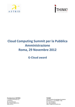               	
                                                	
  




                  Cloud	
  Computing	
  Summit	
  
               per	
  la	
  Pubblica	
  Amministrazione	
  
                  Roma,	
  29	
  novembre	
  2012	
  
                                                	
  
                                       G-­‐Cloud	
  Award	
  
	
  
	
  




Fondazione ASTRID                                          THINK!
C.so Vittorio Emanuele II 142                              The Innovation Knowledge Foundation
00186 Roma                                                 Via Palermo, 5 – 20121 Milano – Italy
Tel. +39 06 6810261                                        Tel. +39 02 87285511
Mail: fondazione@astrid.eu                                 Fax. +39 02 87285519
www.astrid.eu                                              eMail: info@thinkinnovation.org
 