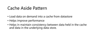Cache Aside Pattern
• Load data on demand into a cache from datastore
• Helps improve performance
• Helps in maintain consistency between data held in the cache
and data in the underlying data store.
 