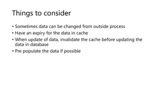 Things to consider
• Sometimes data can be changed from outside process
• Have an expiry for the data in cache
• When update of data, invalidate the cache before updating the
data in database
• Pre populate the data if possible
 