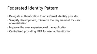 Federated Identity Pattern
• Delegate authentication to an external identity provider.
• Simplify development, minimize the requirement for user
administration
• Improve the user experience of the application
• Centralized providing MFA for user authentication
 