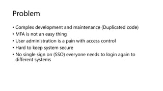 Problem
• Complex development and maintenance (Duplicated code)
• MFA is not an easy thing
• User administration is a pain with access control
• Hard to keep system secure
• No single sign on (SSO) everyone needs to login again to
different systems
 