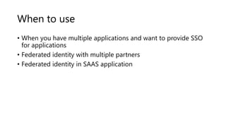 When to use
• When you have multiple applications and want to provide SSO
for applications
• Federated identity with multiple partners
• Federated identity in SAAS application
 