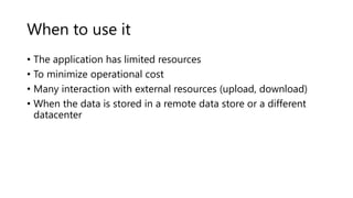 When to use it
• The application has limited resources
• To minimize operational cost
• Many interaction with external resources (upload, download)
• When the data is stored in a remote data store or a different
datacenter
 