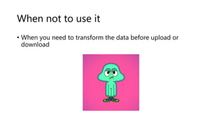 When not to use it
• When you need to transform the data before upload or
download
 