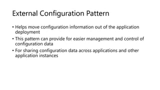 External Configuration Pattern
• Helps move configuration information out of the application
deployment
• This pattern can provide for easier management and control of
configuration data
• For sharing configuration data across applications and other
application instances
 