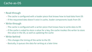 Cache-as-DS
• Read-through
– The cache is configured with a loader piece that knows how to load data from DS
– If the requested data doesn’t exist in cache, loader components loads from DS
• Write-through
– The cache is configured with a writer piece that knows how to write data to DS
– If the cache is asked to store a value for a key, the cache invokes the writer to store
the value in the DS, as well as updating the cache
• Write-behind
– This changes the timing of the write to the DS
– Basically, it queues the data for writing at a later time
7
 