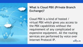 What is Cloud PBX (Private Branch
Exchange)?
Cloud PBX is a kind of hosted /
virtual PBX which gives you access to
the PBX capabilities without the
requirement of any complicated or
expensive equipment. All the routing
services are performed by voice over
Internet Protocol IP.
 
