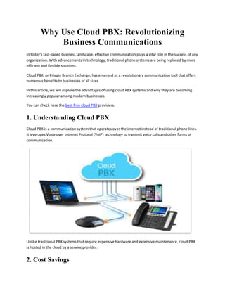 Why Use Cloud PBX: Revolutionizing
Business Communications
In today's fast-paced business landscape, effective communication plays a vital role in the success of any
organization. With advancements in technology, traditional phone systems are being replaced by more
efficient and flexible solutions.
Cloud PBX, or Private Branch Exchange, has emerged as a revolutionary communication tool that offers
numerous benefits to businesses of all sizes.
In this article, we will explore the advantages of using cloud PBX systems and why they are becoming
increasingly popular among modern businesses.
You can check here the best free cloud PBX providers.
1. Understanding Cloud PBX
Cloud PBX is a communication system that operates over the internet instead of traditional phone lines.
It leverages Voice over Internet Protocol (VoIP) technology to transmit voice calls and other forms of
communication.
Unlike traditional PBX systems that require expensive hardware and extensive maintenance, cloud PBX
is hosted in the cloud by a service provider.
2. Cost Savings
 