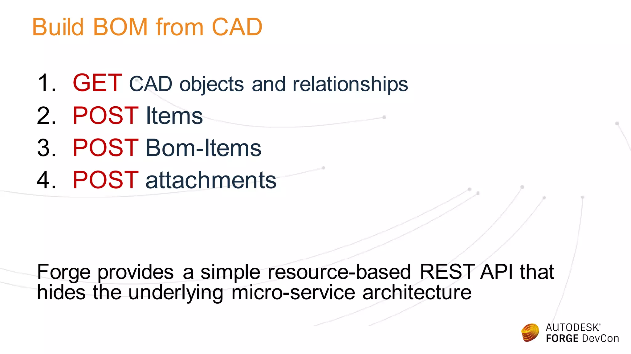 Build BOM from CAD
1. GET CAD objects and relationships
2. POST Items
3. POST Bom-Items
4. POST attachments
Forge provides a simple resource-based REST API that
hides the underlying micro-service architecture
 