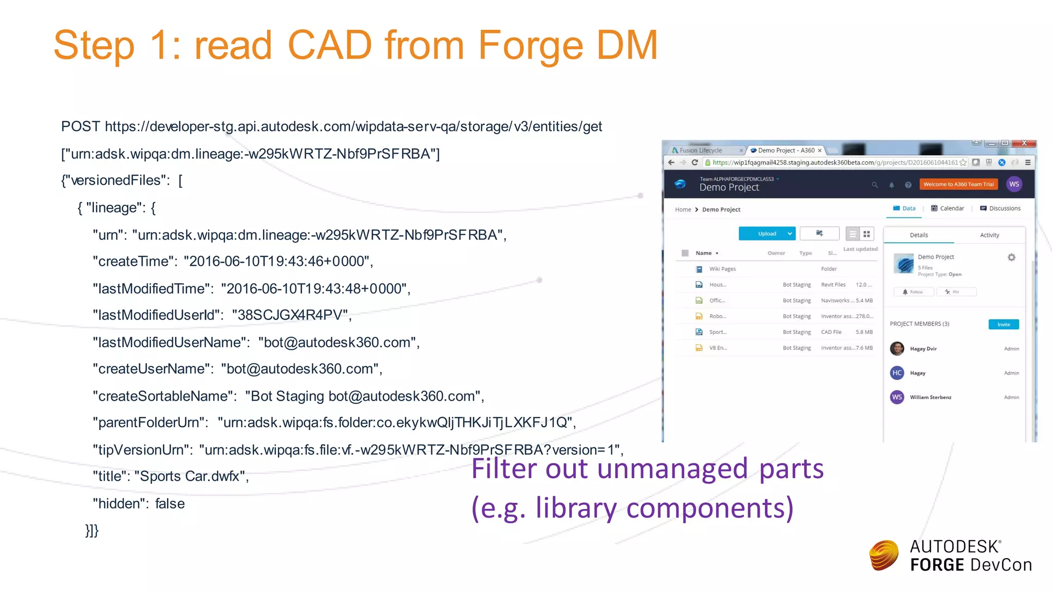 Step 1: read CAD from Forge DM
POST https://developer-stg.api.autodesk.com/wipdata-serv-qa/storage/v3/entities/get
["urn:adsk.wipqa:dm.lineage:-w295kWRTZ-Nbf9PrSFRBA"]
{"versionedFiles": [
{ "lineage": {
"urn": "urn:adsk.wipqa:dm.lineage:-w295kWRTZ-Nbf9PrSFRBA",
"createTime": "2016-06-10T19:43:46+0000",
"lastModifiedTime": "2016-06-10T19:43:48+0000",
"lastModifiedUserId": "38SCJGX4R4PV",
"lastModifiedUserName": "bot@autodesk360.com",
"createUserName": "bot@autodesk360.com",
"createSortableName": "Bot Staging bot@autodesk360.com",
"parentFolderUrn": "urn:adsk.wipqa:fs.folder:co.ekykwQljTHKJiTjLXKFJ1Q",
"tipVersionUrn": "urn:adsk.wipqa:fs.file:vf.-w295kWRTZ-Nbf9PrSFRBA?version=1",
"title": "Sports Car.dwfx",
"hidden": false
}]}
Filter out unmanaged parts
(e.g. library components)
 