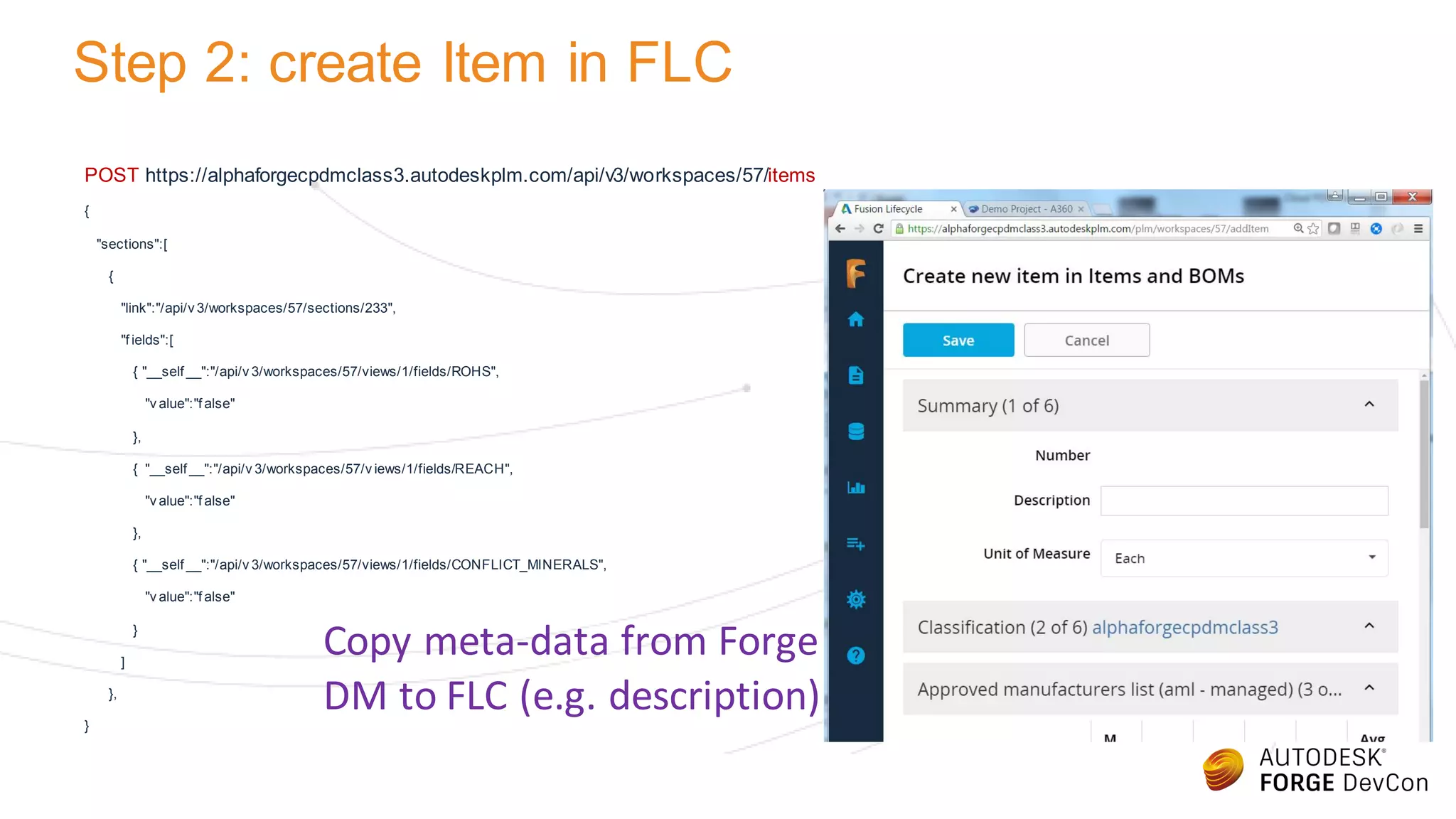 Step 2: create Item in FLC
POST https://alphaforgecpdmclass3.autodeskplm.com/api/v3/workspaces/57/items
{
"sections":[
{
"link":"/api/v 3/workspaces/57/sections/233",
"f ields":[
{ "__self __":"/api/v 3/workspaces/57/views/1/fields/ROHS",
"v alue":"f alse"
},
{ "__self __":"/api/v 3/workspaces/57/v iews/1/fields/REACH",
"v alue":"f alse"
},
{ "__self __":"/api/v 3/workspaces/57/views/1/fields/CONFLICT_MINERALS",
"v alue":"f alse"
}
]
},
}
Copy meta-data from Forge
DM to FLC (e.g. description)
 