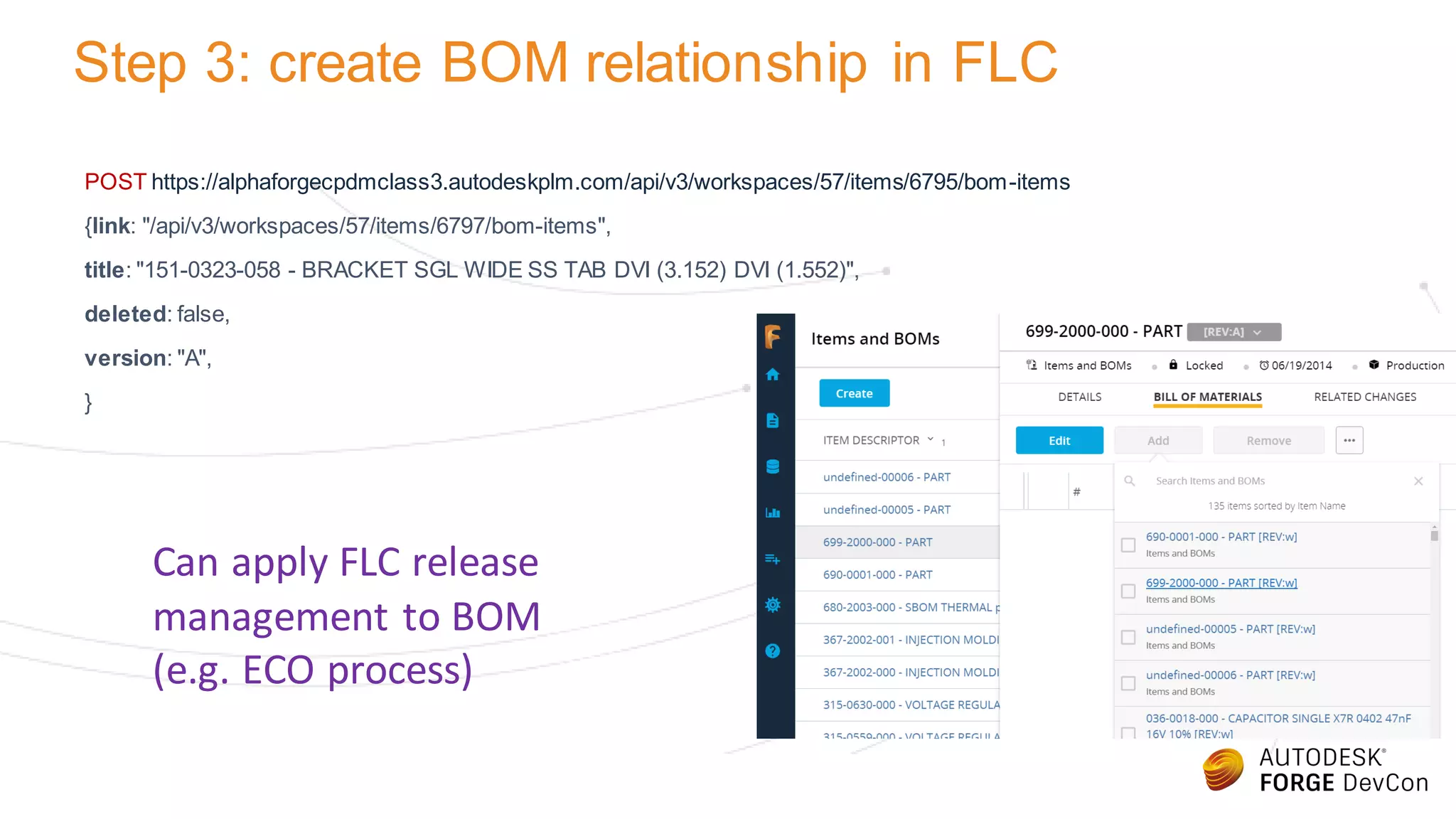 Step 3: create BOM relationship in FLC
POST https://alphaforgecpdmclass3.autodeskplm.com/api/v3/workspaces/57/items/6795/bom-items
{link: "/api/v3/workspaces/57/items/6797/bom-items",
title: "151-0323-058 - BRACKET SGL WIDE SS TAB DVI (3.152) DVI (1.552)",
deleted: false,
version: "A",
}
Can apply FLC release
management to BOM
(e.g. ECO process)
 