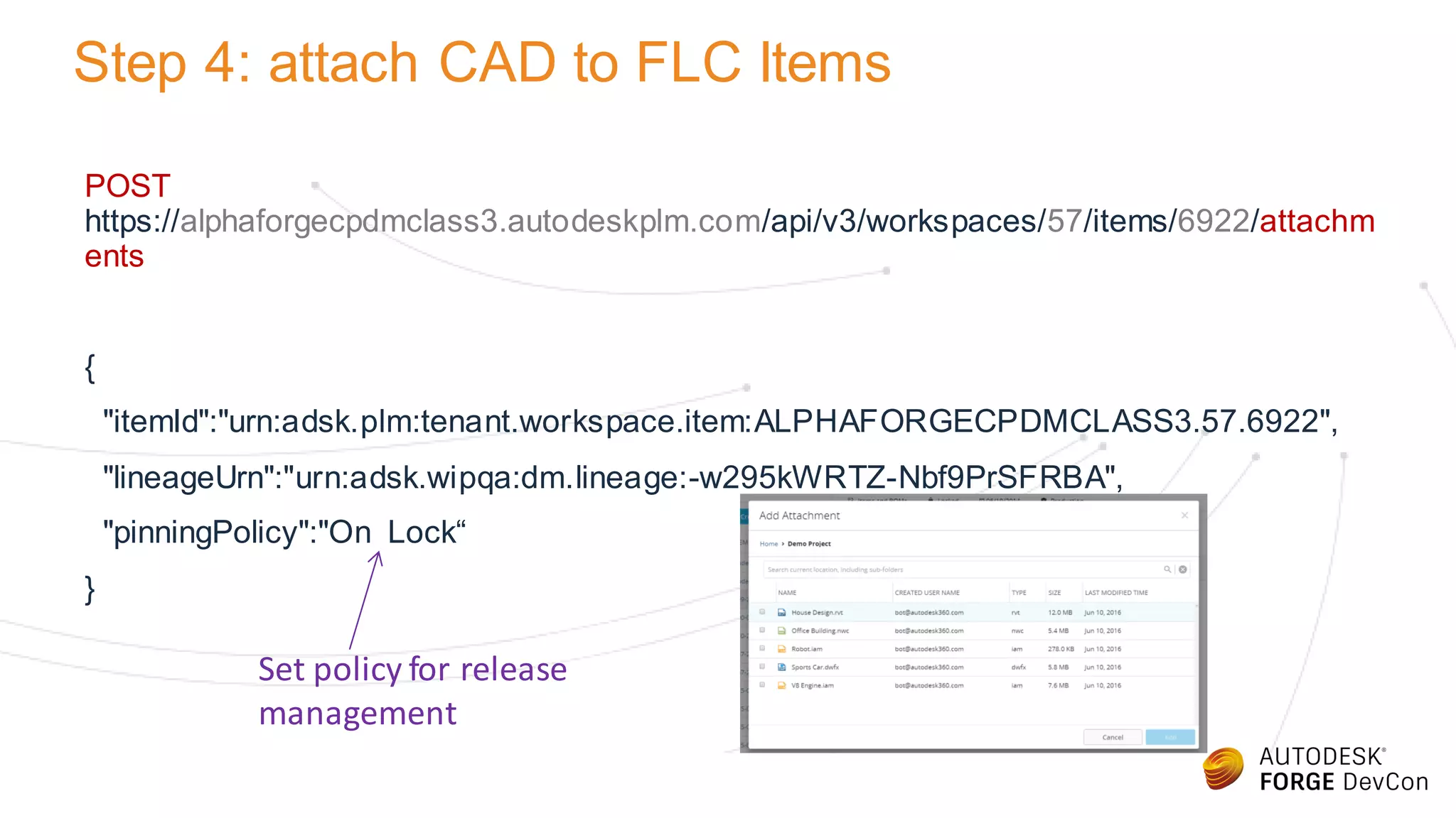 Step 4: attach CAD to FLC Items
POST
https://alphaforgecpdmclass3.autodeskplm.com/api/v3/workspaces/57/items/6922/attachm
ents
{
"itemId":"urn:adsk.plm:tenant.workspace.item:ALPHAFORGECPDMCLASS3.57.6922",
"lineageUrn":"urn:adsk.wipqa:dm.lineage:-w295kWRTZ-Nbf9PrSFRBA",
"pinningPolicy":"On Lock“
}
Set policy for release
management
 