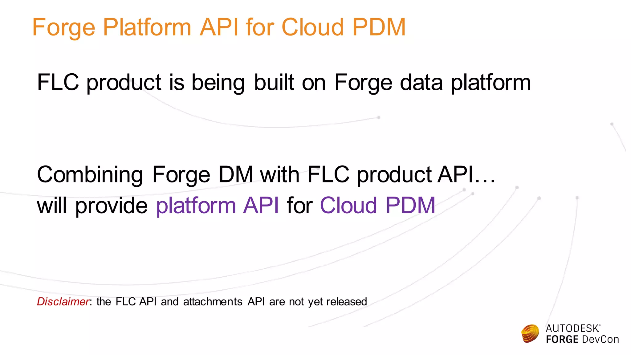 Forge Platform API for Cloud PDM
FLC product is being built on Forge data platform
Combining Forge DM with FLC product API…
will provide platform API for Cloud PDM
Disclaimer: the FLC API and attachments API are not yet released
 