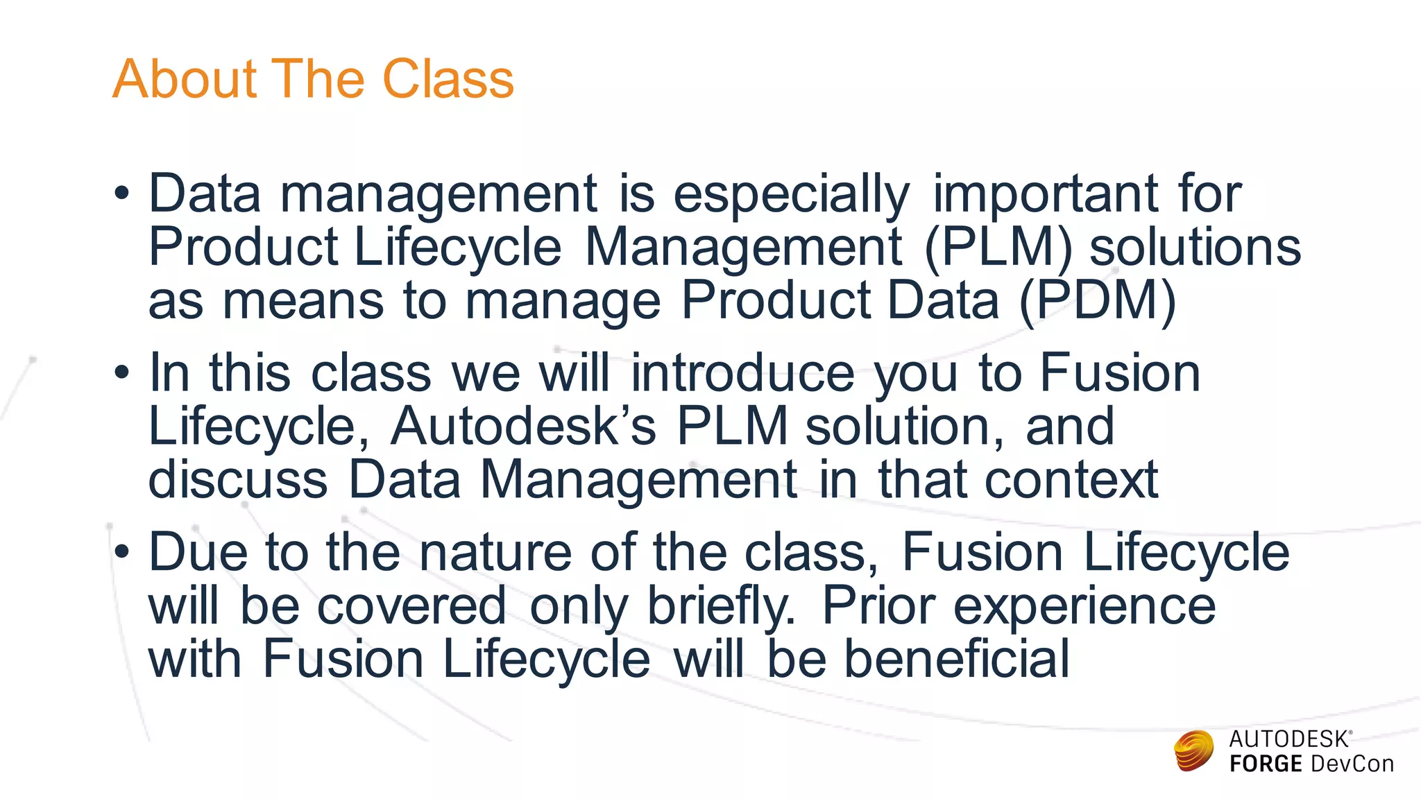 About The Class
• Data management is especially important for
Product Lifecycle Management (PLM) solutions
as means to manage Product Data (PDM)
• In this class we will introduce you to Fusion
Lifecycle, Autodesk’s PLM solution, and
discuss Data Management in that context
• Due to the nature of the class, Fusion Lifecycle
will be covered only briefly. Prior experience
with Fusion Lifecycle will be beneficial
 