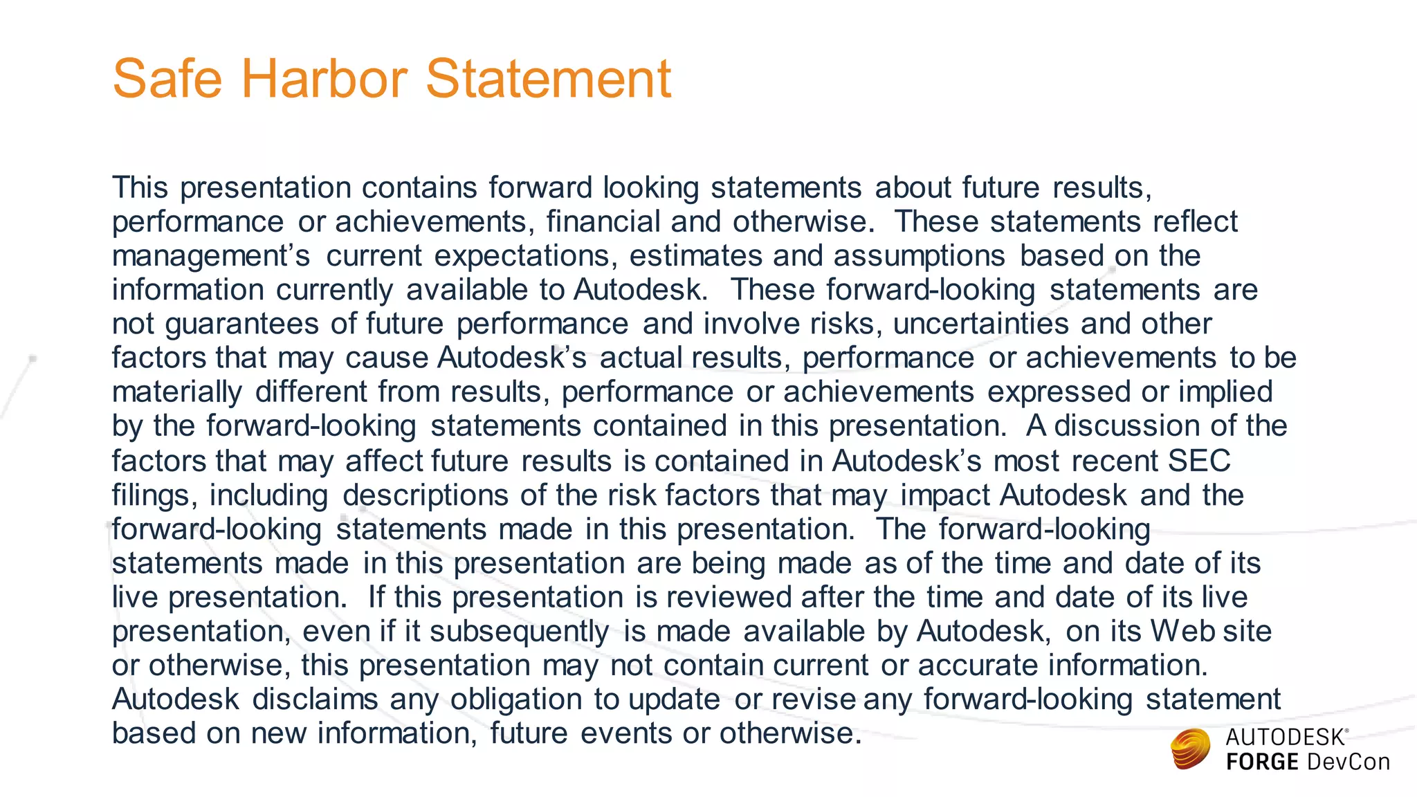 Safe Harbor Statement
This presentation contains forward looking statements about future results,
performance or achievements, financial and otherwise. These statements reflect
management’s current expectations, estimates and assumptions based on the
information currently available to Autodesk. These forward-looking statements are
not guarantees of future performance and involve risks, uncertainties and other
factors that may cause Autodesk’s actual results, performance or achievements to be
materially different from results, performance or achievements expressed or implied
by the forward-looking statements contained in this presentation. A discussion of the
factors that may affect future results is contained in Autodesk’s most recent SEC
filings, including descriptions of the risk factors that may impact Autodesk and the
forward-looking statements made in this presentation. The forward-looking
statements made in this presentation are being made as of the time and date of its
live presentation. If this presentation is reviewed after the time and date of its live
presentation, even if it subsequently is made available by Autodesk, on its Web site
or otherwise, this presentation may not contain current or accurate information.
Autodesk disclaims any obligation to update or revise any forward-looking statement
based on new information, future events or otherwise.
 