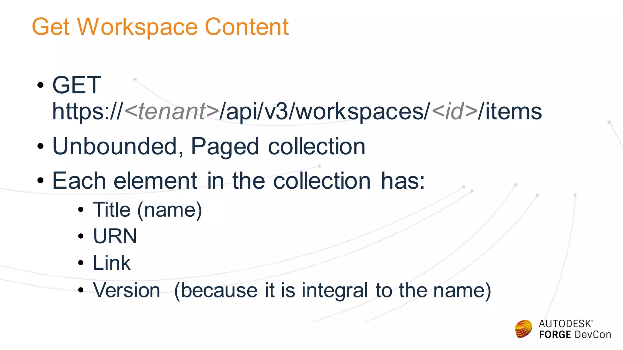 Get Workspace Content
• GET
https://<tenant>/api/v3/workspaces/<id>/items
• Unbounded, Paged collection
• Each element in the collection has:
• Title (name)
• URN
• Link
• Version (because it is integral to the name)
 