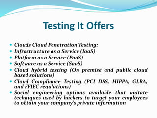 Testing It Offers
 Clouds Cloud Penetration Testing:
 Infrastructure as a Service (IaaS)
 Platform as a Service (PaaS)
 Software as a Service (SaaS)
 Cloud hybrid testing (On premise and public cloud
based solutions)
 Cloud Compliance Testing (PCI DSS, HIPPA, GLBA,
and FFIEC regulations)
 Social engineering options available that imitate
techniques used by hackers to target your employees
to obtain your company’s private information
 