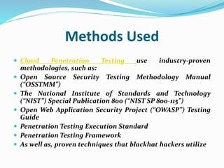 Methods Used
 Cloud Penetration Testing use industry-proven
methodologies, such as:
 Open Source Security Testing Methodology Manual
(“OSSTMM”)
 The National Institute of Standards and Technology
(“NIST”) Special Publication 800 (“NIST SP 800-115”)
 Open Web Application Security Project (“OWASP”) Testing
Guide
 Penetration Testing Execution Standard
 Penetration Testing Framework
 As well as, proven techniques that blackhat hackers utilize
 