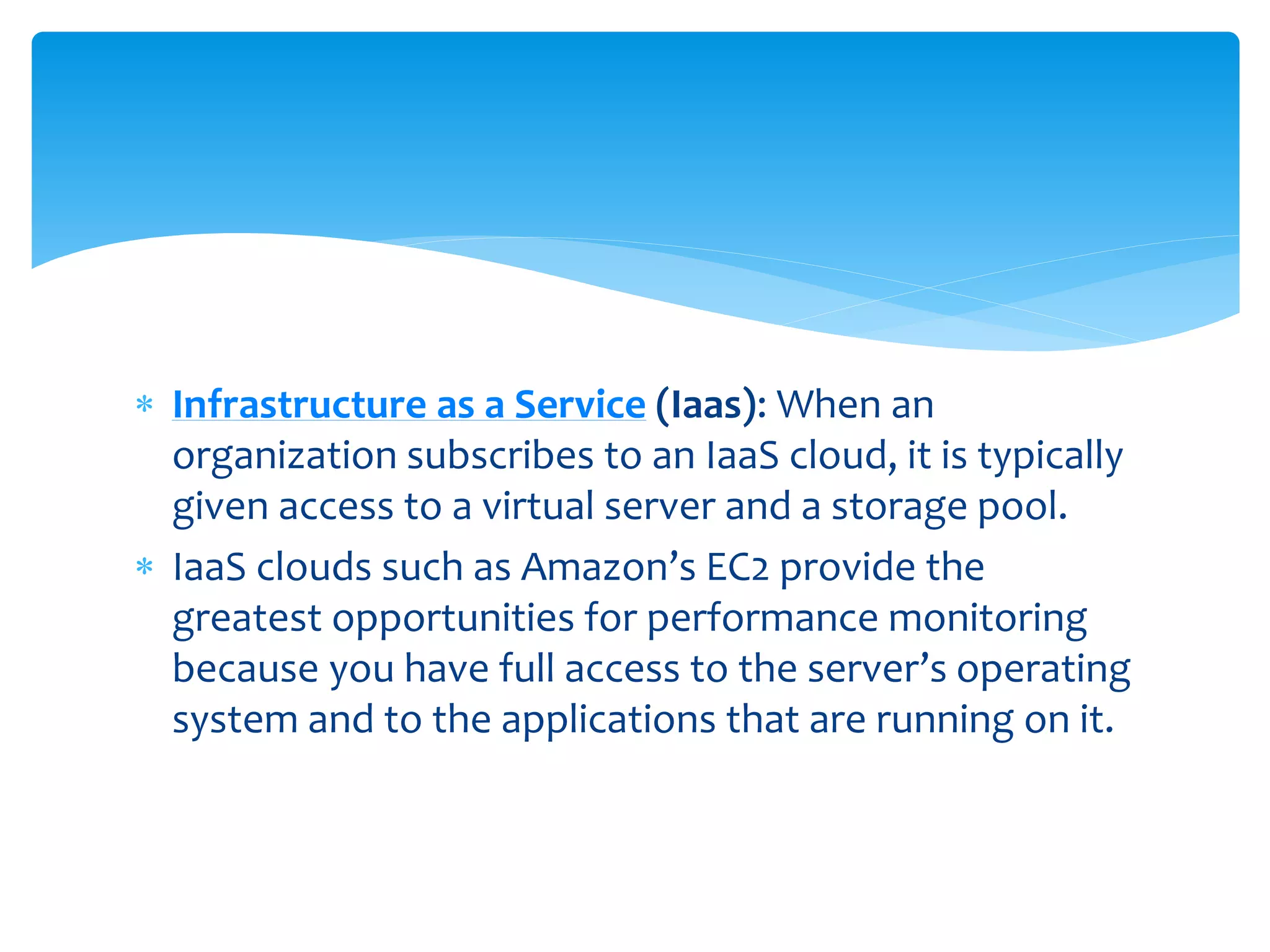  Infrastructure as a Service (Iaas): When an
organization subscribes to an IaaS cloud, it is typically
given access to a virtual server and a storage pool.
 IaaS clouds such as Amazon’s EC2 provide the
greatest opportunities for performance monitoring
because you have full access to the server’s operating
system and to the applications that are running on it.
 