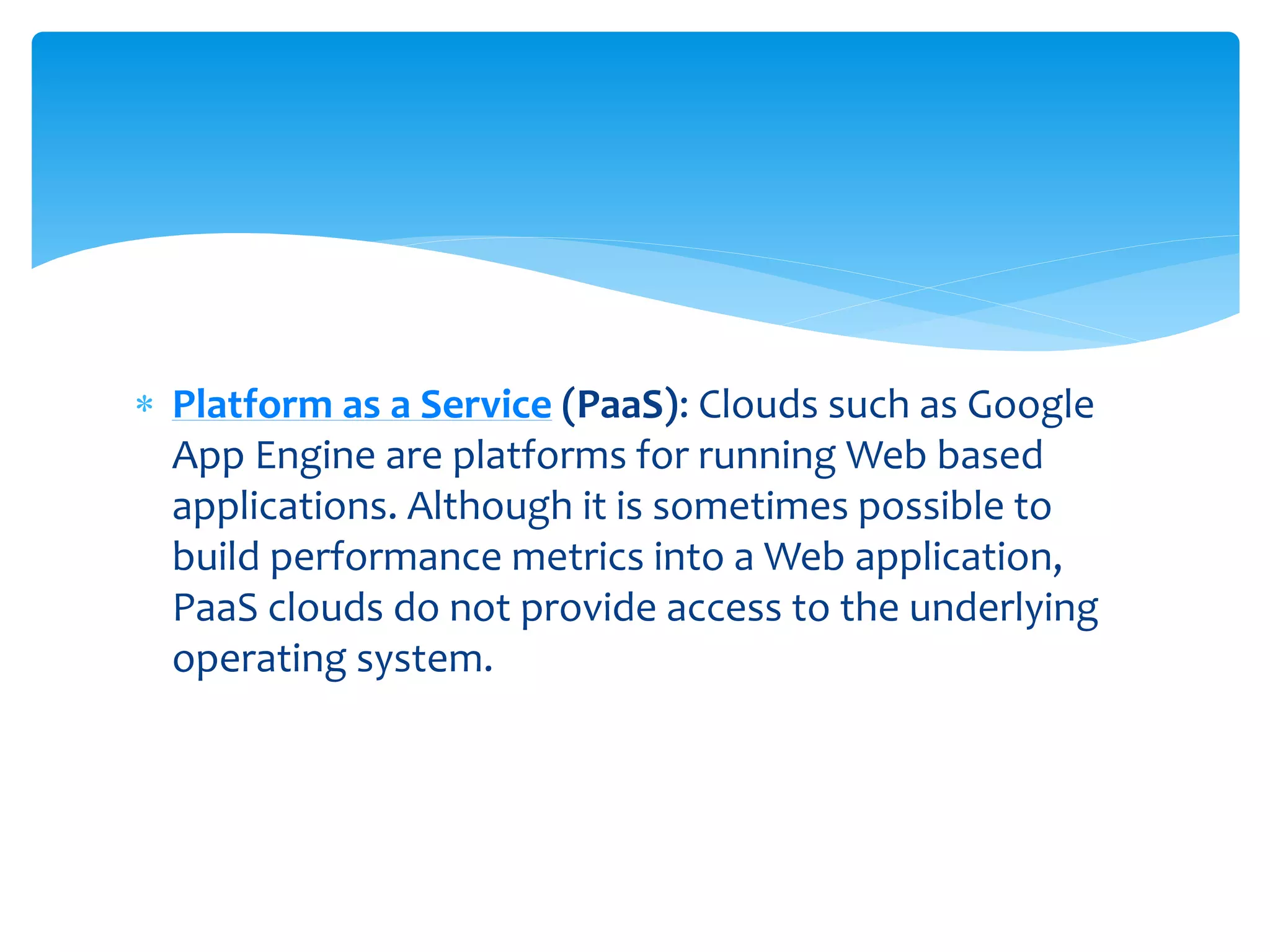  Platform as a Service (PaaS): Clouds such as Google
App Engine are platforms for running Web based
applications. Although it is sometimes possible to
build performance metrics into a Web application,
PaaS clouds do not provide access to the underlying
operating system.
 