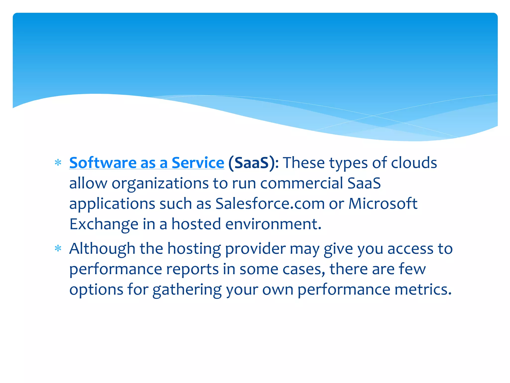  Software as a Service (SaaS): These types of clouds
allow organizations to run commercial SaaS
applications such as Salesforce.com or Microsoft
Exchange in a hosted environment.
 Although the hosting provider may give you access to
performance reports in some cases, there are few
options for gathering your own performance metrics.
 