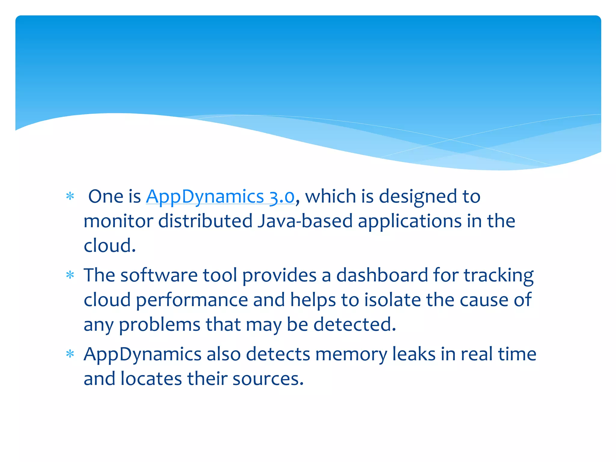  One is AppDynamics 3.0, which is designed to
monitor distributed Java-based applications in the
cloud.
 The software tool provides a dashboard for tracking
cloud performance and helps to isolate the cause of
any problems that may be detected.
 AppDynamics also detects memory leaks in real time
and locates their sources.
 