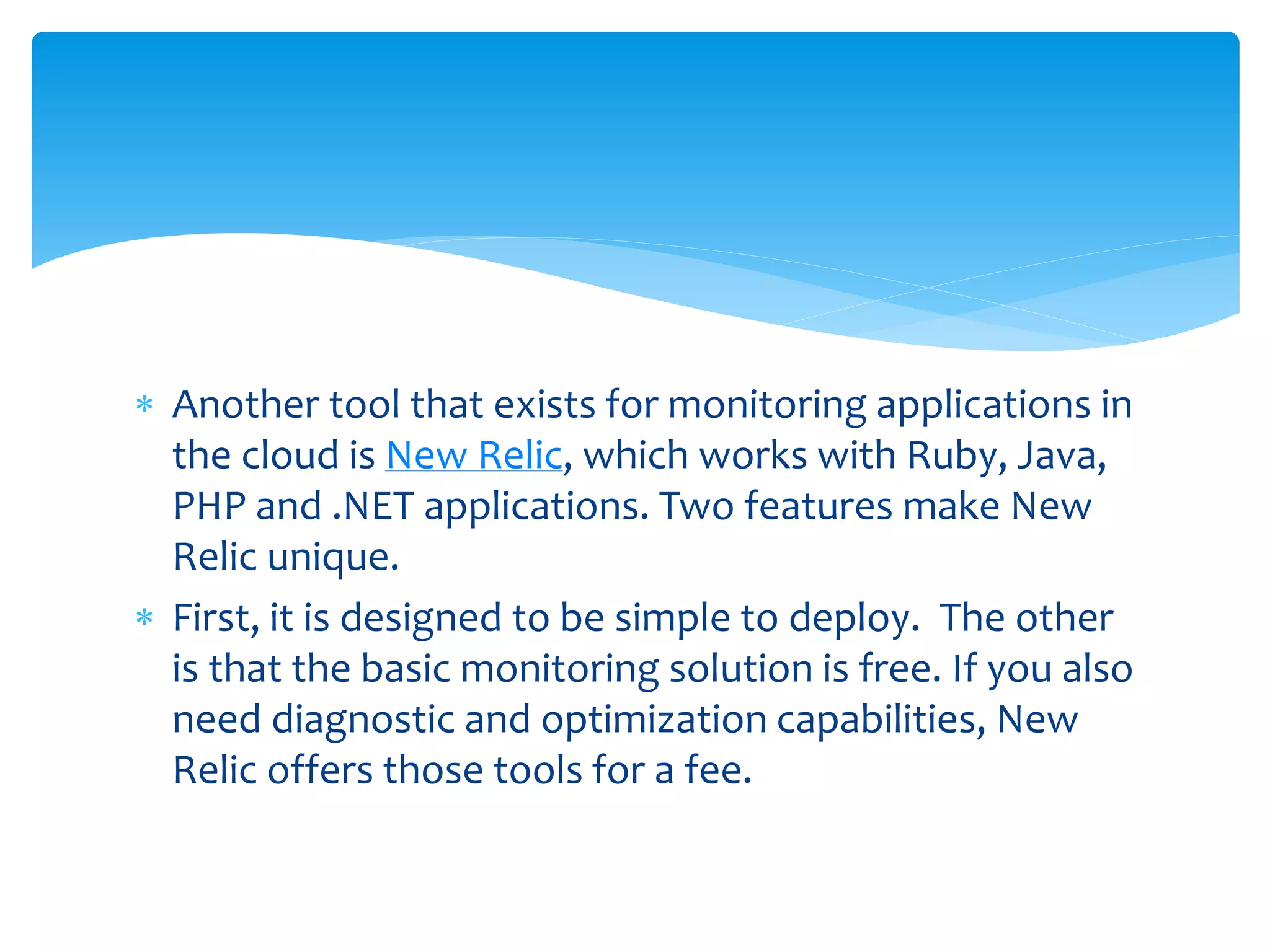  Another tool that exists for monitoring applications in
the cloud is New Relic, which works with Ruby, Java,
PHP and .NET applications. Two features make New
Relic unique.
 First, it is designed to be simple to deploy. The other
is that the basic monitoring solution is free. If you also
need diagnostic and optimization capabilities, New
Relic offers those tools for a fee.
 