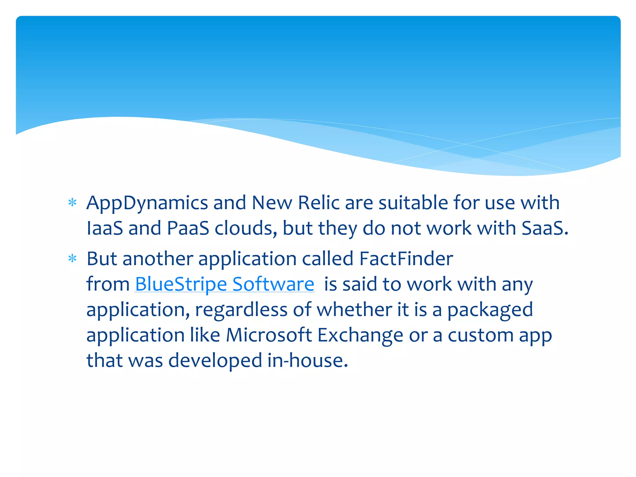  AppDynamics and New Relic are suitable for use with
IaaS and PaaS clouds, but they do not work with SaaS.
 But another application called FactFinder
from BlueStripe Software is said to work with any
application, regardless of whether it is a packaged
application like Microsoft Exchange or a custom app
that was developed in-house.
 