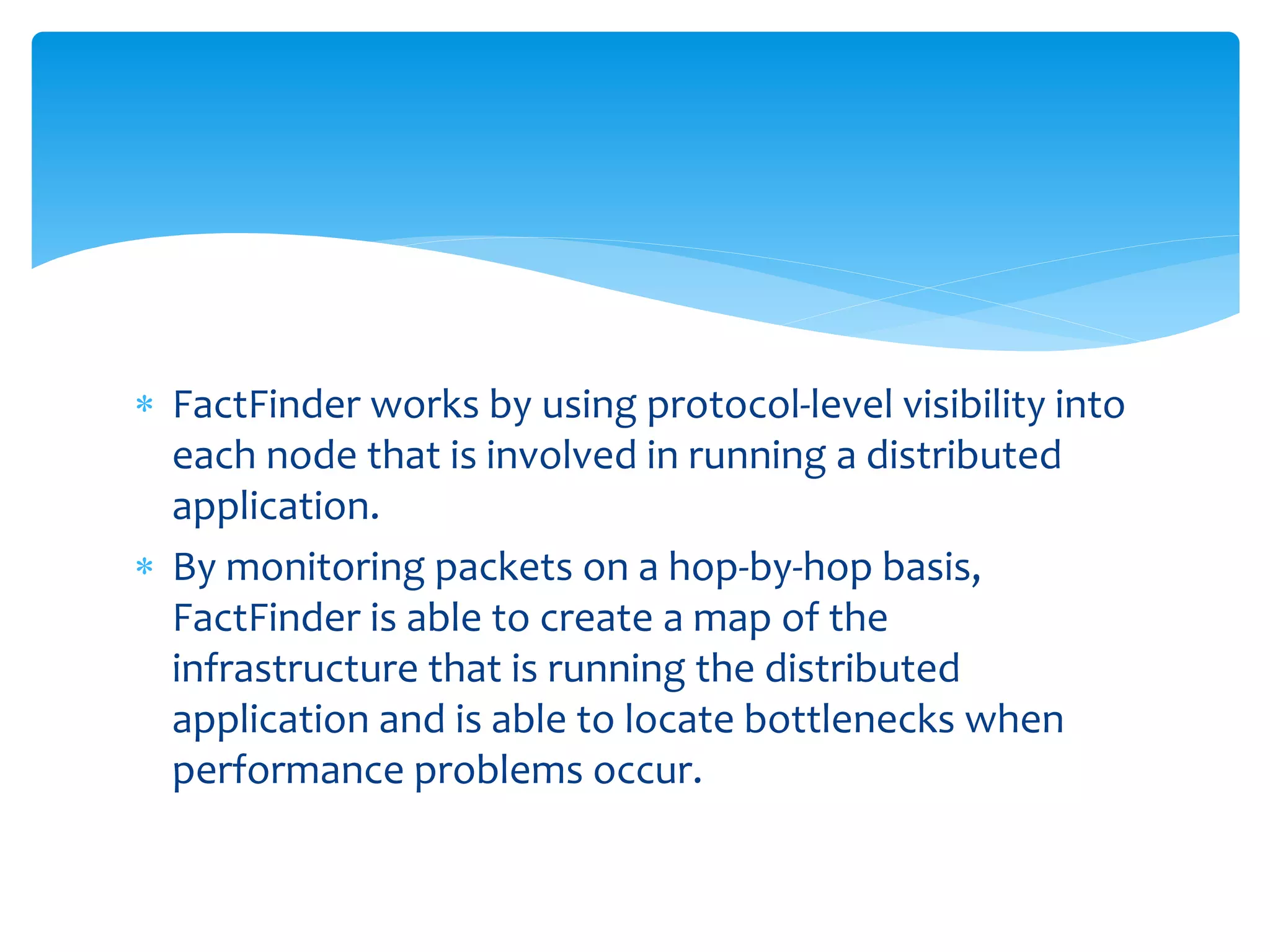  FactFinder works by using protocol-level visibility into
each node that is involved in running a distributed
application.
 By monitoring packets on a hop-by-hop basis,
FactFinder is able to create a map of the
infrastructure that is running the distributed
application and is able to locate bottlenecks when
performance problems occur.
 