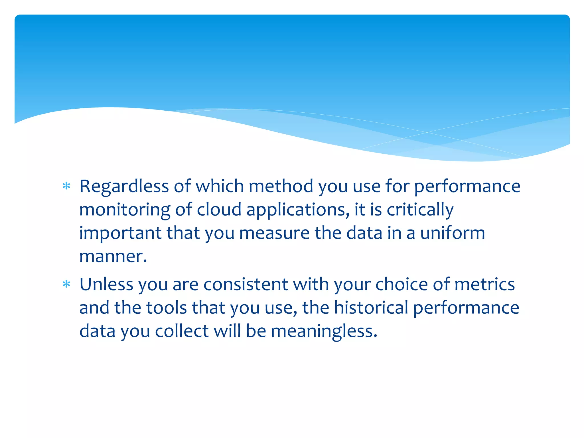 Regardless of which method you use for performance
monitoring of cloud applications, it is critically
important that you measure the data in a uniform
manner.
 Unless you are consistent with your choice of metrics
and the tools that you use, the historical performance
data you collect will be meaningless.
 