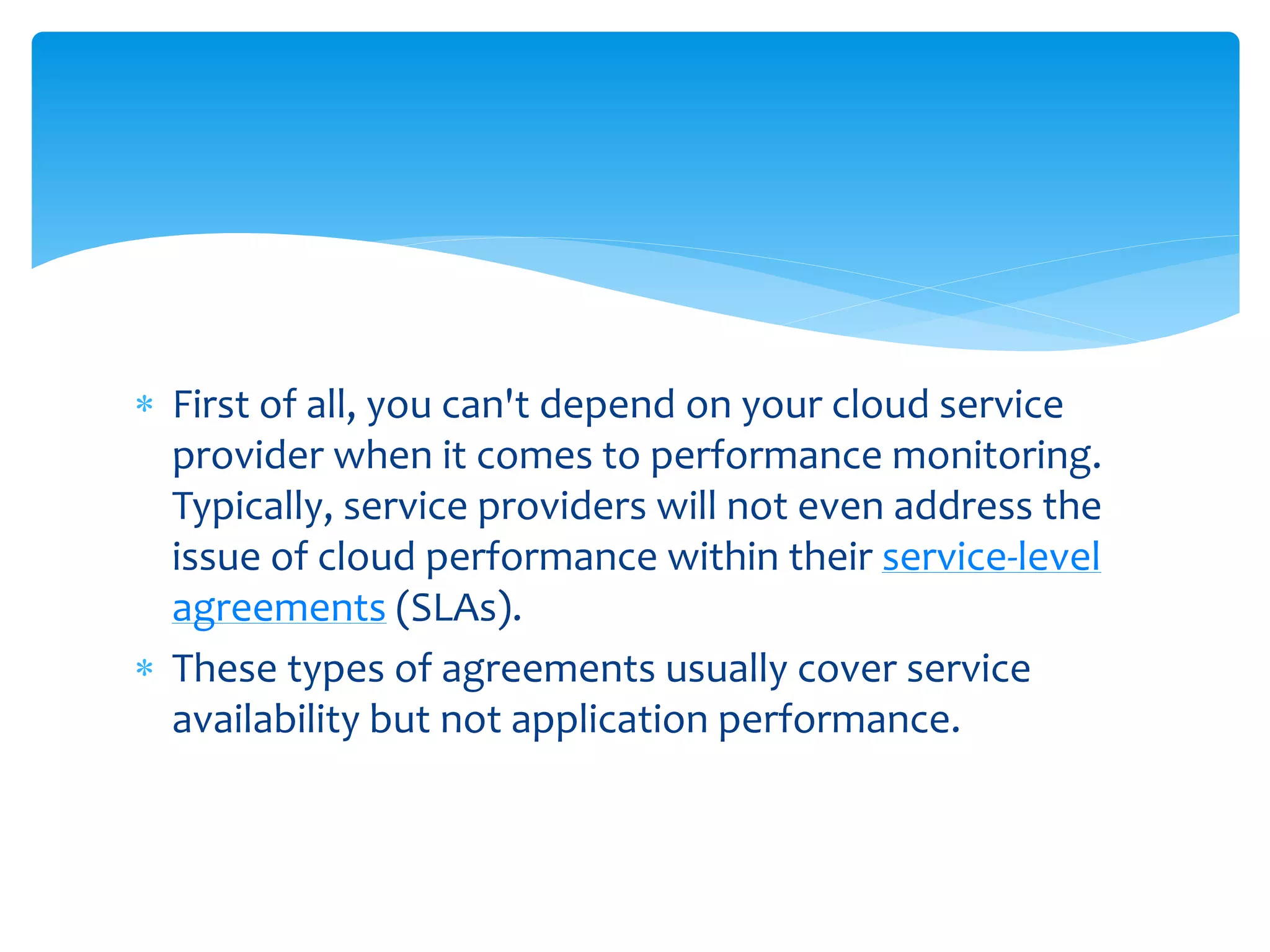  First of all, you can't depend on your cloud service
provider when it comes to performance monitoring.
Typically, service providers will not even address the
issue of cloud performance within their service-level
agreements (SLAs).
 These types of agreements usually cover service
availability but not application performance.
 