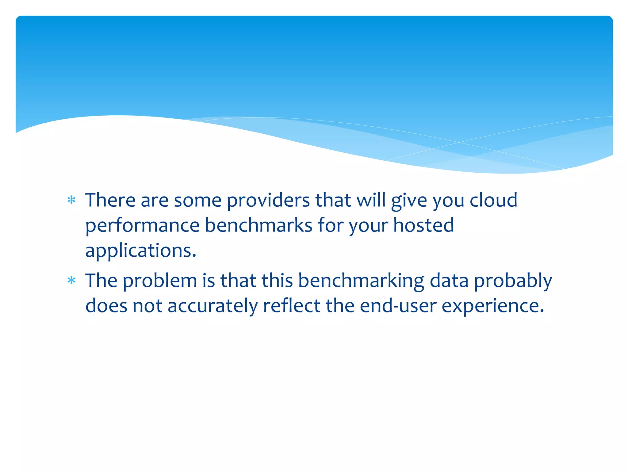  There are some providers that will give you cloud
performance benchmarks for your hosted
applications.
 The problem is that this benchmarking data probably
does not accurately reflect the end-user experience.
 