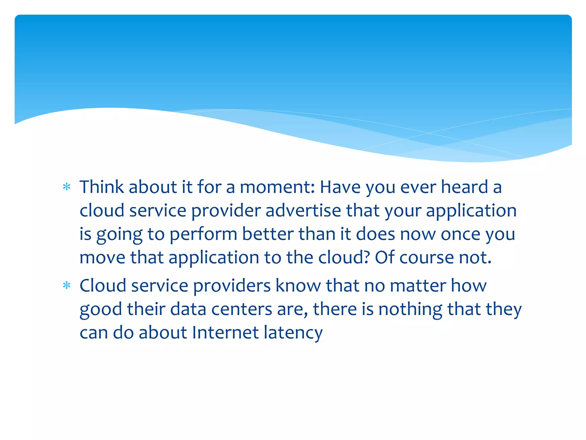  Think about it for a moment: Have you ever heard a
cloud service provider advertise that your application
is going to perform better than it does now once you
move that application to the cloud? Of course not.
 Cloud service providers know that no matter how
good their data centers are, there is nothing that they
can do about Internet latency
 