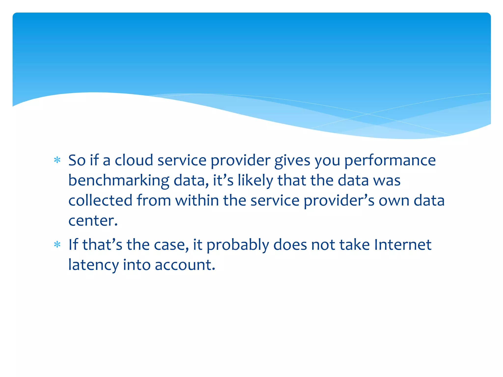  So if a cloud service provider gives you performance
benchmarking data, it’s likely that the data was
collected from within the service provider’s own data
center.
 If that’s the case, it probably does not take Internet
latency into account.
 