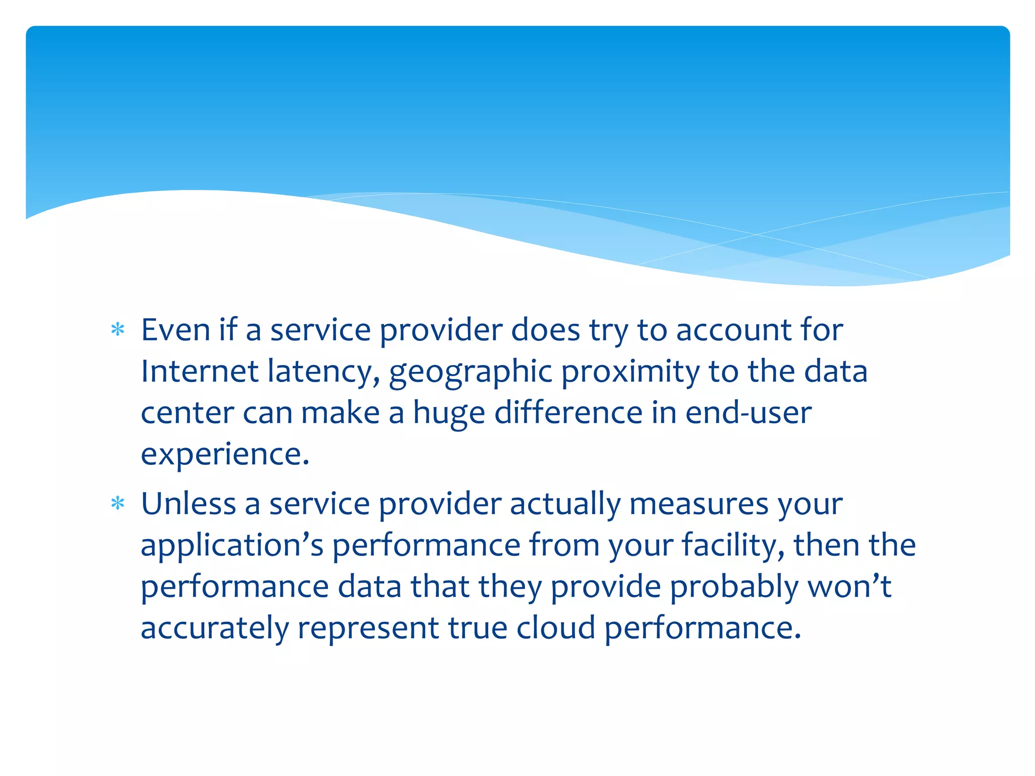  Even if a service provider does try to account for
Internet latency, geographic proximity to the data
center can make a huge difference in end-user
experience.
 Unless a service provider actually measures your
application’s performance from your facility, then the
performance data that they provide probably won’t
accurately represent true cloud performance.
 