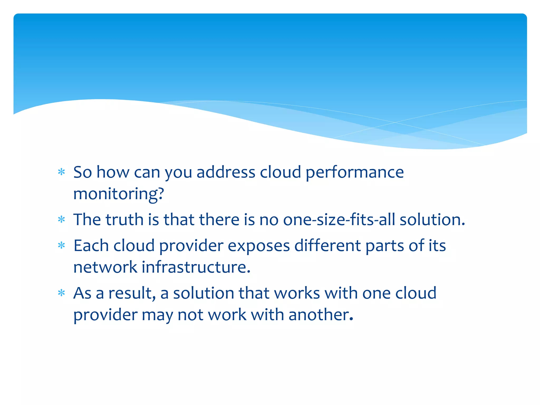  So how can you address cloud performance
monitoring?
 The truth is that there is no one-size-fits-all solution.
 Each cloud provider exposes different parts of its
network infrastructure.
 As a result, a solution that works with one cloud
provider may not work with another.
 