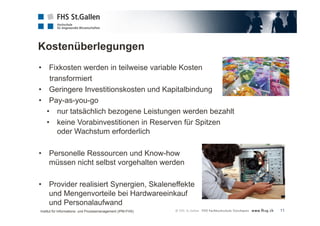 Kostenüberlegungen 
11 
• Fixkosten werden in teilweise variable Kosten 
transformiert 
• Geringere Investitionskosten und Kapitalbindung 
• Pay-as-you-go 
• nur tatsächlich bezogene Leistungen werden bezahlt 
• keine Vorabinvestitionen in Reserven für Spitzen 
oder Wachstum erforderlich 
• Personelle Ressourcen und Know-how 
müssen nicht selbst vorgehalten werden 
• Provider realisiert Synergien, Skaleneffekte 
und Mengenvorteile bei Hardwareeinkauf 
und Personalaufwand 
Institut für Informations- und Prozessmanagement (IPM-FHS) 
 