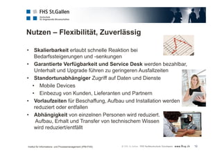Nutzen – Flexibilität, Zuverlässig 
12 
• Skalierbarkeit erlaubt schnelle Reaktion bei 
Bedarfssteigerungen und -senkungen 
• Garantierte Verfügbarkeit und Service Desk werden bezahlbar, 
Unterhalt und Upgrade führen zu geringeren Ausfallzeiten 
• Standortunabhängiger Zugriff auf Daten und Dienste 
• Mobile Devices 
• Einbezug von Kunden, Lieferanten und Partnern 
• Vorlaufzeiten für Beschaffung, Aufbau und Installation werden 
reduziert oder entfallen 
• Abhängigkeit von einzelnen Personen wird reduziert. 
Aufbau, Erhalt und Transfer von technischem Wissen 
wird reduziert/entfällt 
Institut für Informations- und Prozessmanagement (IPM-FHS) 
 