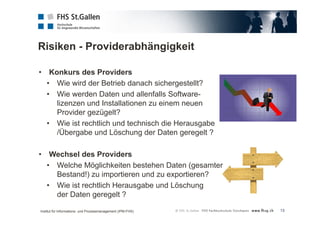 Risiken - Providerabhängigkeit 
13 
• Konkurs des Providers 
• Wie wird der Betrieb danach sichergestellt? 
• Wie werden Daten und allenfalls Software-lizenzen 
und Installationen zu einem neuen 
Provider gezügelt? 
• Wie ist rechtlich und technisch die Herausgabe 
/Übergabe und Löschung der Daten geregelt ? 
• Wechsel des Providers 
• Welche Möglichkeiten bestehen Daten (gesamter 
Bestand!) zu importieren und zu exportieren? 
• Wie ist rechtlich Herausgabe und Löschung 
der Daten geregelt ? 
Institut für Informations- und Prozessmanagement (IPM-FHS) 
 
