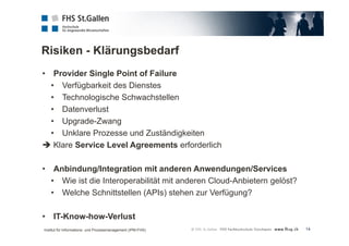 Risiken - Klärungsbedarf 
14 
• Provider Single Point of Failure 
• Verfügbarkeit des Dienstes 
• Technologische Schwachstellen 
• Datenverlust 
• Upgrade-Zwang 
• Unklare Prozesse und Zuständigkeiten 
 Klare Service Level Agreements erforderlich 
• Anbindung/Integration mit anderen Anwendungen/Services 
• Wie ist die Interoperabilität mit anderen Cloud-Anbietern gelöst? 
• Welche Schnittstellen (APIs) stehen zur Verfügung? 
• IT-Know-how-Verlust 
Institut für Informations- und Prozessmanagement (IPM-FHS) 
 