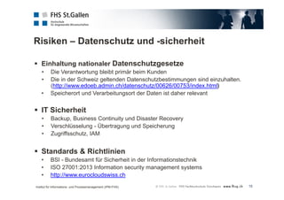 Risiken – Datenschutz und -sicherheit 
15 
 Einhaltung nationaler Datenschutzgesetze 
• Die Verantwortung bleibt primär beim Kunden 
• Die in der Schweiz geltenden Datenschutzbestimmungen sind einzuhalten. 
(http://www.edoeb.admin.ch/datenschutz/00626/00753/index.html) 
• Speicherort und Verarbeitungsort der Daten ist daher relevant 
 IT Sicherheit 
• Backup, Business Continuity und Disaster Recovery 
• Verschlüsselung - Übertragung und Speicherung 
• Zugriffsschutz, IAM 
 Standards & Richtlinien 
• BSI - Bundesamt für Sicherheit in der Informationstechnik 
• ISO 27001:2013 Information security management systems 
• http://www.eurocloudswiss.ch 
Institut für Informations- und Prozessmanagement (IPM-FHS) 
 