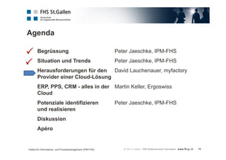 Agenda 
16 
Begrüssung Peter Jaeschke, IPM-FHS 
Situation und Trends Peter Jaeschke, IPM-FHS 
Herausforderungen für den David Lauchenauer, myfactory 
Provider einer Cloud-Lösung 
ERP, PPS, CRM - alles in der Martin Keller, Ergoswiss 
Cloud 
Potenziale identifizieren Peter Jaeschke, IPM-FHS 
und realisieren 
Diskussion 
Apéro 
 
 
Institut für Informations- und Prozessmanagement (IPM-FHS) 
 