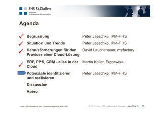Agenda 
17 
Begrüssung Peter Jaeschke, IPM-FHS 
Situation und Trends Peter Jaeschke, IPM-FHS 
Herausforderungen für den David Lauchenauer, myfactory 
Provider einer Cloud-Lösung 
ERP, PPS, CRM - alles in der Martin Keller, Ergoswiss 
Cloud 
Potenziale identifizieren Peter Jaeschke, IPM-FHS 
und realisieren 
Diskussion 
Apéro 
 
 
 
 
Institut für Informations- und Prozessmanagement (IPM-FHS) 
 